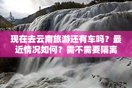 现在去云南旅游还有车吗？最近情况如何？需不需要隔离？是否有优惠措施？