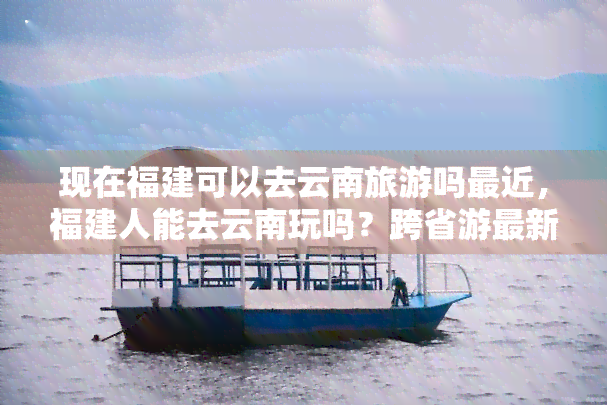 现在福建可以去云南旅游吗最近，福建人能去云南玩吗？跨省游最新规定！