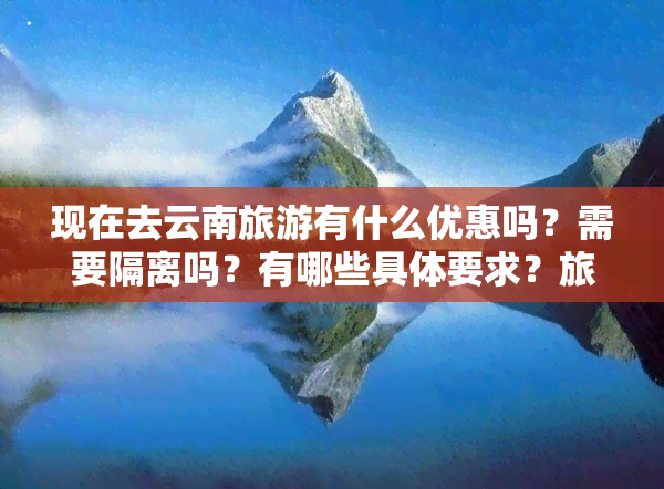 现在去云南旅游有什么优惠吗？需要隔离吗？有哪些具体要求？旅游体验如何？