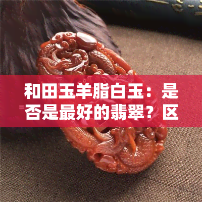 和田玉羊脂白玉：是否是更好的翡翠？区别与作用解析