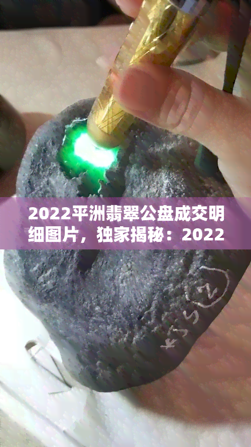 2022平洲翡翠公盘成交明细图片，独家揭秘：2022平洲翡翠公盘成交明细全图曝光！