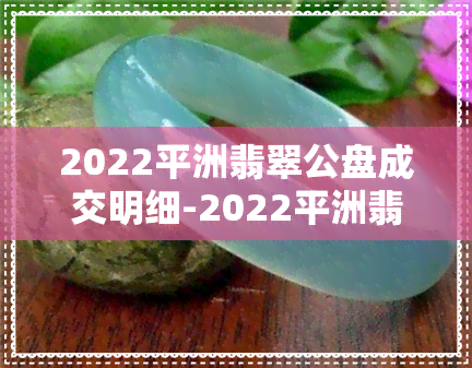 2022平洲翡翠公盘成交明细-2022平洲翡翠公盘成交明细查询