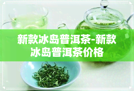 新款冰岛普洱茶-新款冰岛普洱茶价格