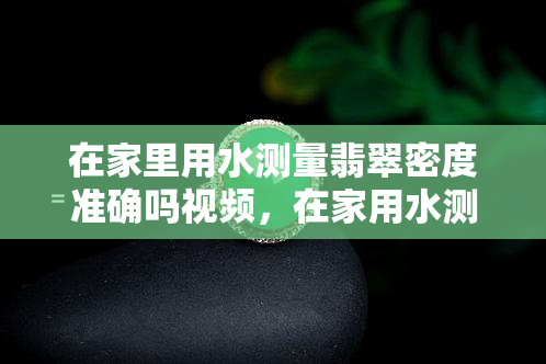 在家里用水测量翡翠密度准确吗视频，在家用水测翡翠密度靠谱吗？视频实验证明！