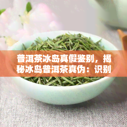 普洱茶冰岛真假鉴别，揭秘冰岛普洱茶真伪：识别真假冰岛普洱茶的技巧与方法