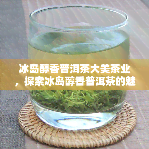 冰岛醇香普洱茶大美茶业，探索冰岛醇香普洱茶的魅力，大美茶业带您领略不一样的茶文化