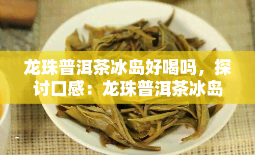 龙珠普洱茶冰岛好喝吗，探讨口感：龙珠普洱茶冰岛究竟好不好喝？