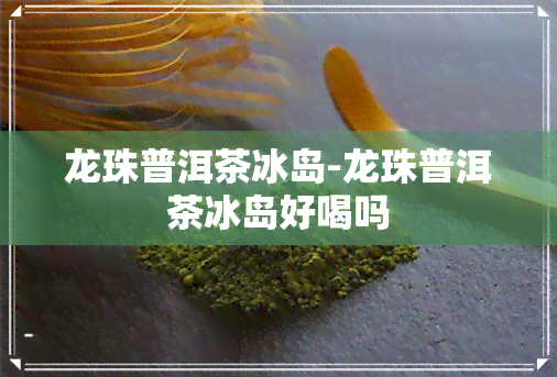 龙珠普洱茶冰岛-龙珠普洱茶冰岛好喝吗