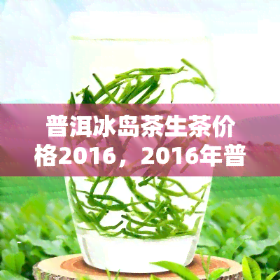 普洱冰岛茶生茶价格2016，2016年普洱冰岛茶生茶价格走势分析