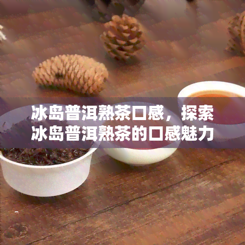 冰岛普洱熟茶口感，探索冰岛普洱熟茶的口感魅力