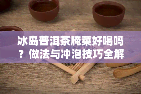 冰岛普洱茶腌菜好喝吗？做法与冲泡技巧全解析！