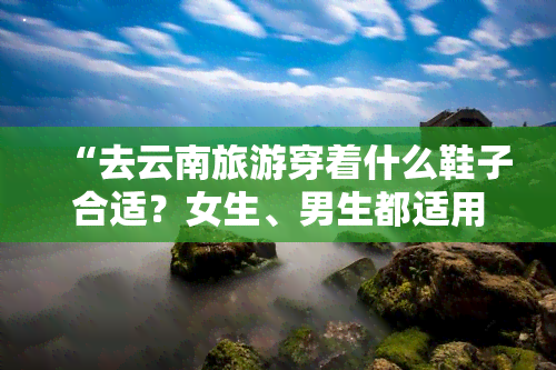 “去云南旅游穿着什么鞋子合适？女生、男生都适用，附图推荐！”