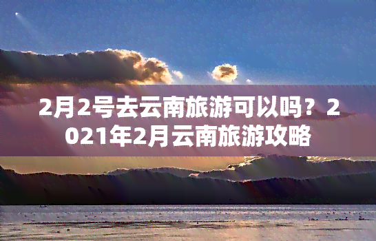 2月2号去云南旅游可以吗？2021年2月云南旅游攻略