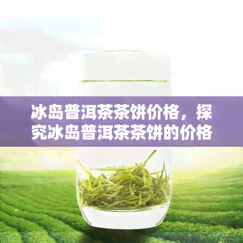 冰岛普洱茶茶饼价格，探究冰岛普洱茶茶饼的价格走势与市场行情