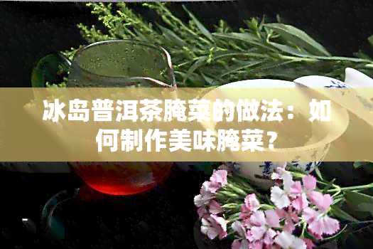 冰岛普洱茶腌菜的做法：如何制作美味腌菜？