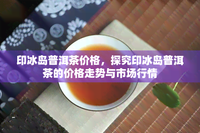 印冰岛普洱茶价格，探究印冰岛普洱茶的价格走势与市场行情