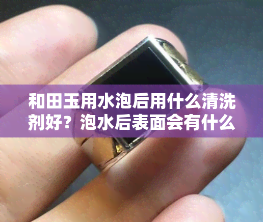 和田玉用水泡后用什么清洗剂好？泡水后表面会有什么现象？需要泡多久？