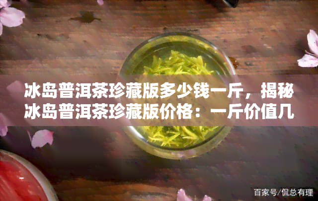 冰岛普洱茶珍藏版多少钱一斤，揭秘冰岛普洱茶珍藏版价格：一斤价值几何？