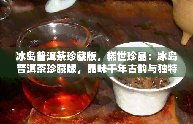 冰岛普洱茶珍藏版，稀世珍品：冰岛普洱茶珍藏版，品味千年古韵与独特魅力