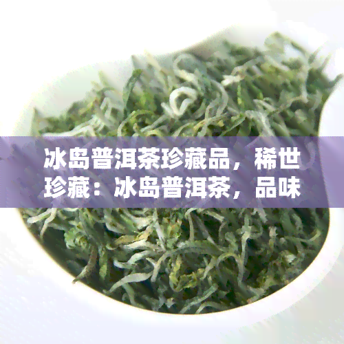 冰岛普洱茶珍藏品，稀世珍藏：冰岛普洱茶，品味独特韵味