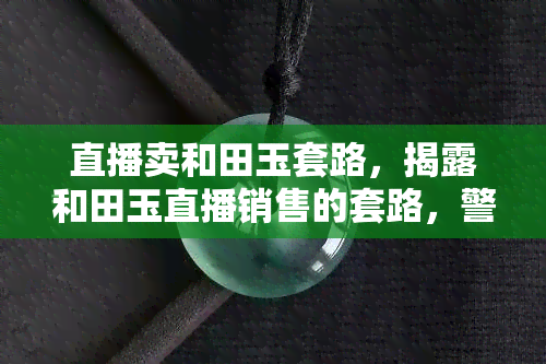 直播卖和田玉套路，揭露和田玉直播销售的套路，警惕消费者被欺骗