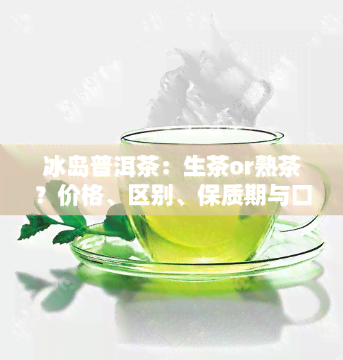 冰岛普洱茶：生茶or熟茶？价格、区别、保质期与口感全解析