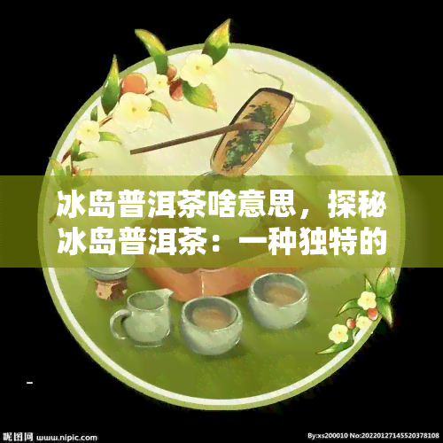 冰岛普洱茶啥意思，探秘冰岛普洱茶：一种独特的茶叶品种及其含义解析