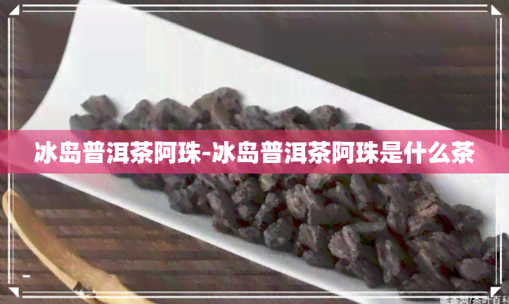 冰岛普洱茶阿珠-冰岛普洱茶阿珠是什么茶