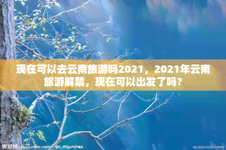 现在可以去云南旅游吗2021，2021年云南旅游解禁，现在可以出发了吗？