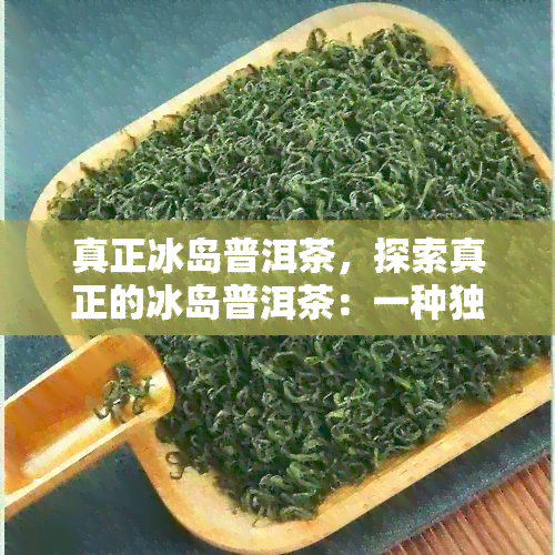 真正冰岛普洱茶，探索真正的冰岛普洱茶：一种独特的茶叶体验