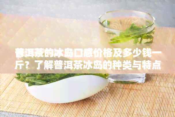 普洱茶的冰岛口感价格及多少钱一斤？了解普洱茶冰岛的种类与特点，购买357克普洱冰岛茶需注意哪些事？