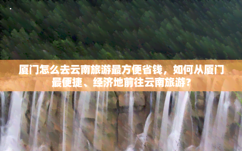 厦门怎么去云南旅游最方便省钱，如何从厦门最便捷、经济地前往云南旅游？