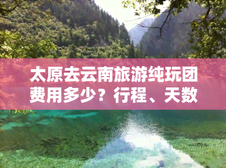 太原去云南旅游纯玩团费用多少？行程、天数及跟团报价全知道！