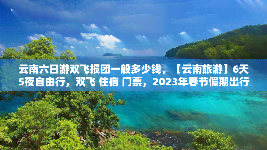 云南六日游双飞报团一般多少钱，【云南旅游】6天5夜自由行，双飞 住宿 门票，2023年春节假期出行超值优惠！