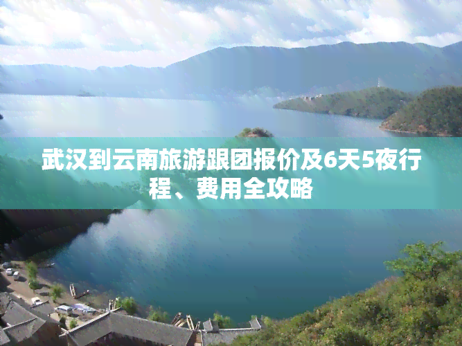 武汉到云南旅游跟团报价及6天5夜行程、费用全攻略