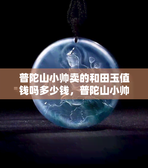 普陀山小帅卖的和田玉值钱吗多少钱，普陀山小帅售卖的和田玉价格如何？值钱吗？