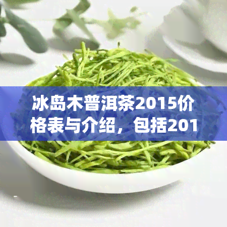 冰岛木普洱茶2015价格表与介绍，包括2018、2019年份、357g规格、小包装等多种形式，详述生茶与熟茶价格差异。