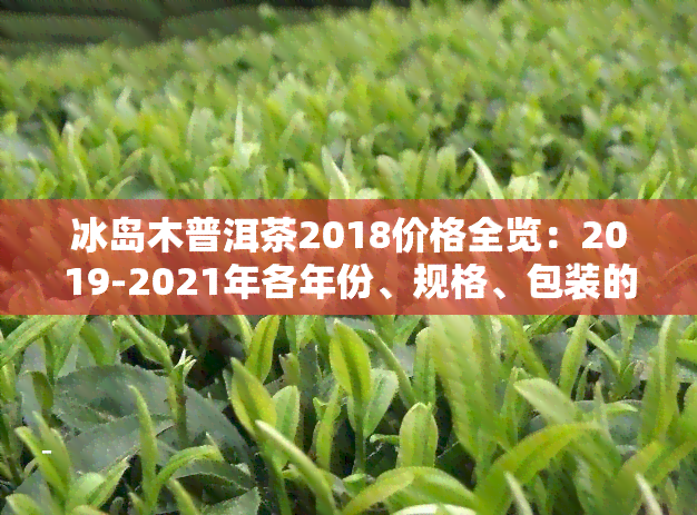 冰岛木普洱茶2018价格全览：2019-2021年各年份、规格、包装的详细报价