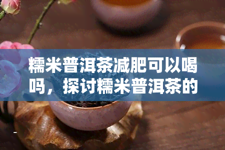 糯米普洱茶减肥可以喝吗，探讨糯米普洱茶的减肥效果：是否适合饮用？