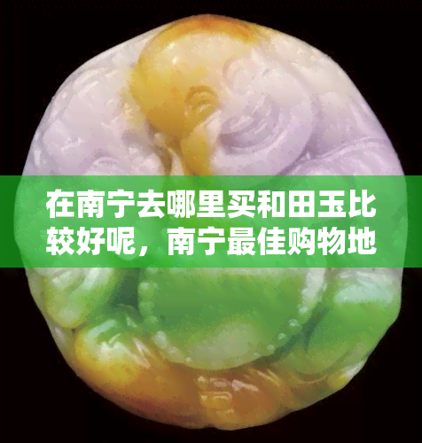 在南宁去哪里买和田玉比较好呢，南宁更佳购物地点：寻找优质的和田玉