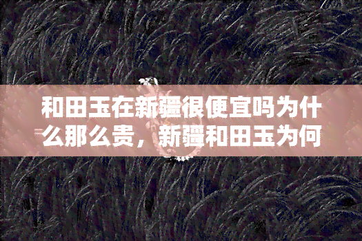 和田玉在新疆很便宜吗为什么那么贵，新疆和田玉为何价格昂贵？揭开其背后的神秘面纱！