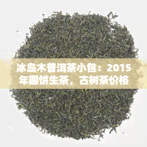 冰岛木普洱茶小包：2015年圆饼生茶，古树茶价格与特性探究