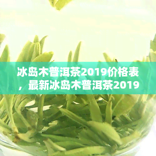 冰岛木普洱茶2019价格表，最新冰岛木普洱茶2019价格表，一网打尽！