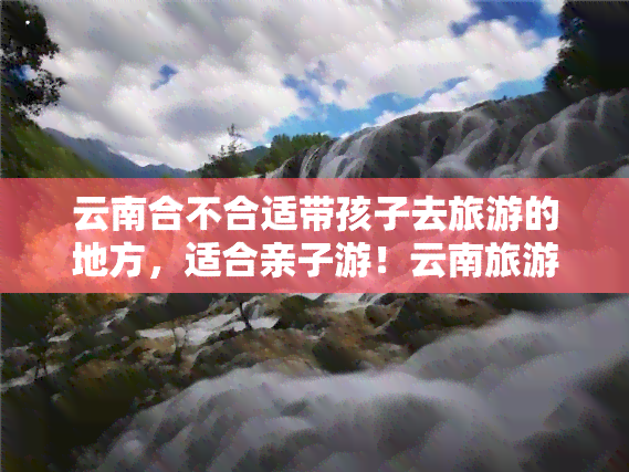 云南合不合适带孩子去旅游的地方，适合亲子游！云南旅游攻略，带你了解最适合带孩子去的地方