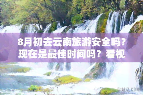 8月初去云南旅游安全吗？现在是更佳时间吗？看视频了解详情