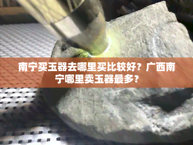 南宁买玉器去哪里买比较好？广西南宁哪里卖玉器最多？