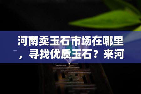 河南卖玉石市场在哪里，寻找优质玉石？来河南的玉石市场！