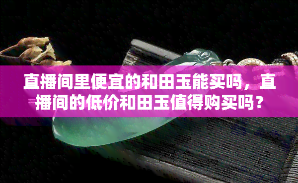 直播间里便宜的和田玉能买吗，直播间的低价和田玉值得购买吗？