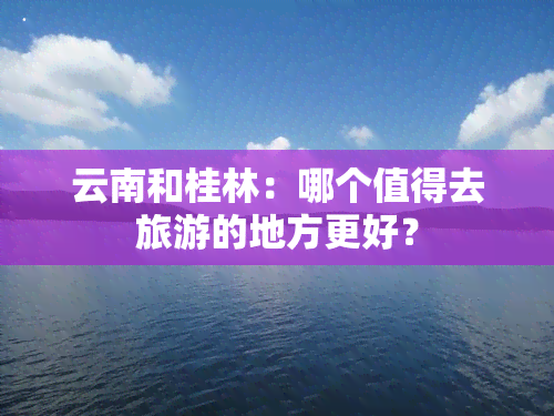 云南和桂林：哪个值得去旅游的地方更好？