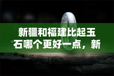 新疆和福建比起玉石哪个更好一点，新疆和福建：玉石质量的比较